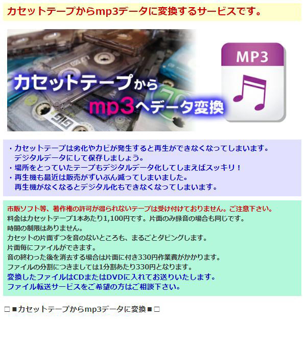 カセットテープからmp3データに変換するサービスです。・カセットテープは劣化やカビが発生すると再生ができなくなってしまいます。デジタルデータにして保存しましょう。・場所をとっていたテープもデジタルデータ化してしまえばスッキリ！・再生機も最近は販売がずいぶん減ってしまいました。再生機がなくなるとデジタル化もできなくなってしまいます。市販ソフト等、著作権の許可が得られないテープは受け付けておりません。ご注意下さい。料金はカセットテープ1本あたり1,100円です。片面のみ録音の場合も同じです。時間の制限はありません。カセットの片面ずつを音のないところも、まるごとダビングします。音の終わった後を消去する場合は片面に付き330円作業費がかかります。ファイルの分割につきましては1分割あたり330円となります。変換したファイルはCDまたはDVDに入れてお送りいたします。ファイル転送サービスをご希望の方はご相談下さい。・5,000円以上で送料無料！！