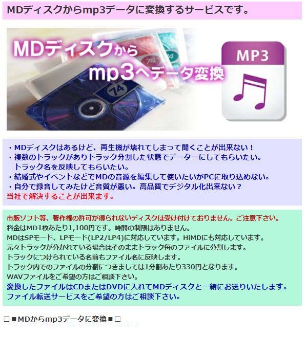 MDディスクからmp3データに変換するサービスです。・MDディスクはあるけど、再生機が壊れてしまって聞くことが出来ない！・複数のトラックがありトラック分割した状態でデーターにしてもらいたい。トラック名を反映してもらいたい。・結婚式やイベントなどでMDの音源を編集して使いたいがPCに取り込めない。・自分で録音してみたけど音質が悪い。高品質でデジタル化出来ない？当社で解決することが出来ます。市販ソフト等、著作権の許可が得られないディスクは受け付けておりません。ご注意下さい。料金はMD1枚あたり1,100円です。時間の制限はありません。MDはSPモード、LPモード(LP2/LP4)に対応しています。HiMDにも対応しています。元々トラックが分かれている場合はそのままトラック毎のファイルに分割します。トラックにつけられている名前もファイル名に反映します。トラック内でのファイルの分割につきましては1分割あたり330円となります。WAVファイルをご希望の方はご相談下さい。変換したファイルはCDまたはDVDに入れてMDディスクと一緒にお送りいたします。ファイル転送サービスをご希望の方はご相談下さい。・5,000円以上で送料無料！！