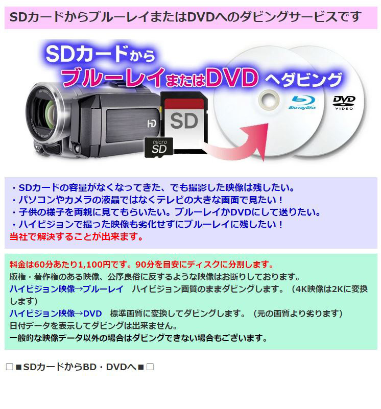 ・SDカードの容量がなくなってきた、でも撮影した映像は残したい。・パソコンやカメラの液晶ではなくテレビの大きな画面で見たい！・子供の様子を両親に見てもらいたい。ブルーレイかDVDにして送りたい。・ハイビジョンで撮った映像も劣化せずにブルーレイに残したい！当社で解決することが出来ます。