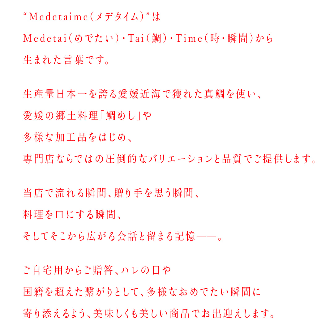 “Medetaime（メデタイム）”はMedetai（めでたい）・Tai（鯛）・Time（時・瞬間）から生まれた言葉です。ご自宅用からご贈答、ハレの日や国籍を超えた繋がりとして、多様なおめでたい瞬間に寄り添えるよう、美味しくも美しい商品でお出迎えします。