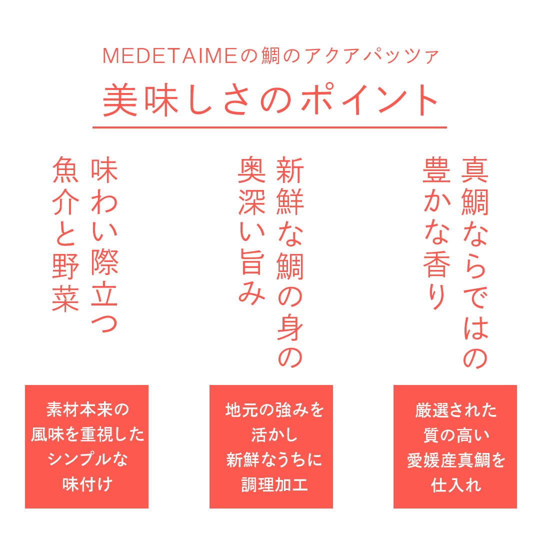 真鯛ならではの豊かな香り：厳選された質の高い愛媛産真鯛を仕入れ／新鮮な鯛の身の奥深い旨み：地元の強みを活かし新鮮なうちに調理加工／味わい際立つ魚介と野菜：素材本来の風味を重視したシンプルな味付け