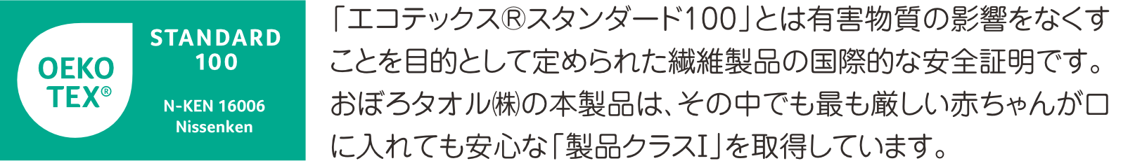 エコテックススタンダード100とは有害物質の影響をなくすことを目的として定められた繊維製品の国際的な安全性規格です。このタオルはその中でも最も厳しい赤ちゃんが口にしても安全なクラス1の認証を取得しています。