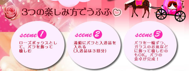 3つの楽しみ方でうふふ scene1 ローズボックスとして、バラを飾って愉しむ scene2 湯船にバラと入浴品を入れる（入浴品は３回分）scene3 バラを一輪ずつ、ガラスのお皿などに飾って愉しむのもOK。バラの食卓が完成！