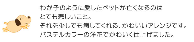 わが子のように愛したペットが亡くなるのはとても悲しいこと。それを少しでも癒してくれる、かわいいアレンジです。パステルカラーの洋花でかわいく仕上げました。