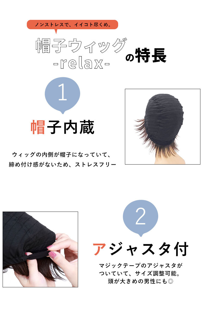 ノンストレスでイイコト尽くめ。帽子ウィッグ-リラックス-の特長　ウィッグの内側が帽子になっていて、締め付け感がないため、ストレスフリー。マジックテープのアジャスタがついていて、サイズ調整可能。頭が大きめの