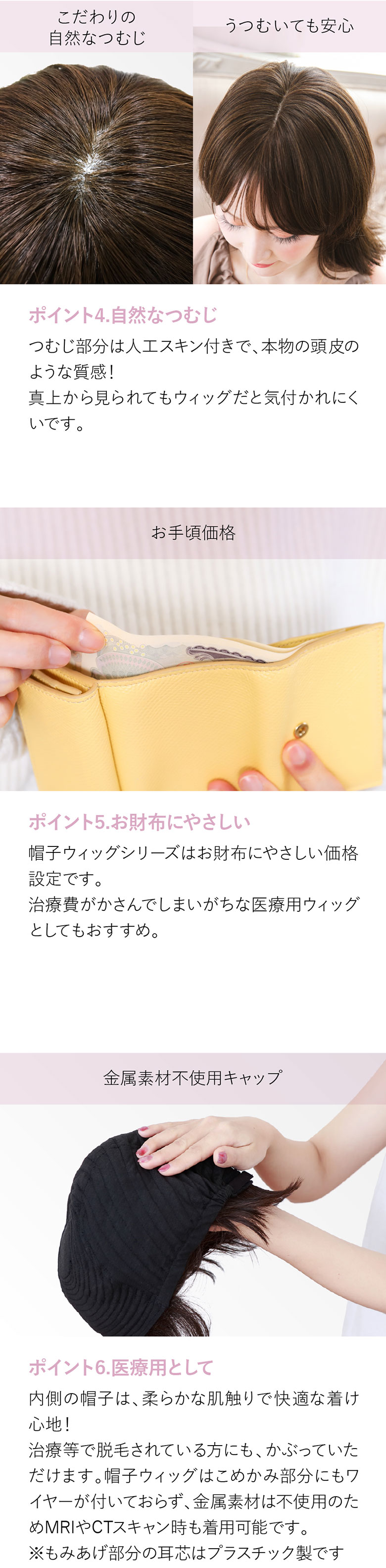 つむじ部分は人工スキン付きで、本物の頭皮のような質感。真上から見られてもウィッグと気付かれにくい。お財布に優しい価格で治療費がかさんでしまいがちな医療用ウィッグとしてもおすすめです。内側の帽子は柔らかな肌触りで快適な着け心地。抗がん剤治療や抜毛、脱毛症の方にもおすすめです。また金属不使用。MRIやCTスキャンの時も着用が可能です。