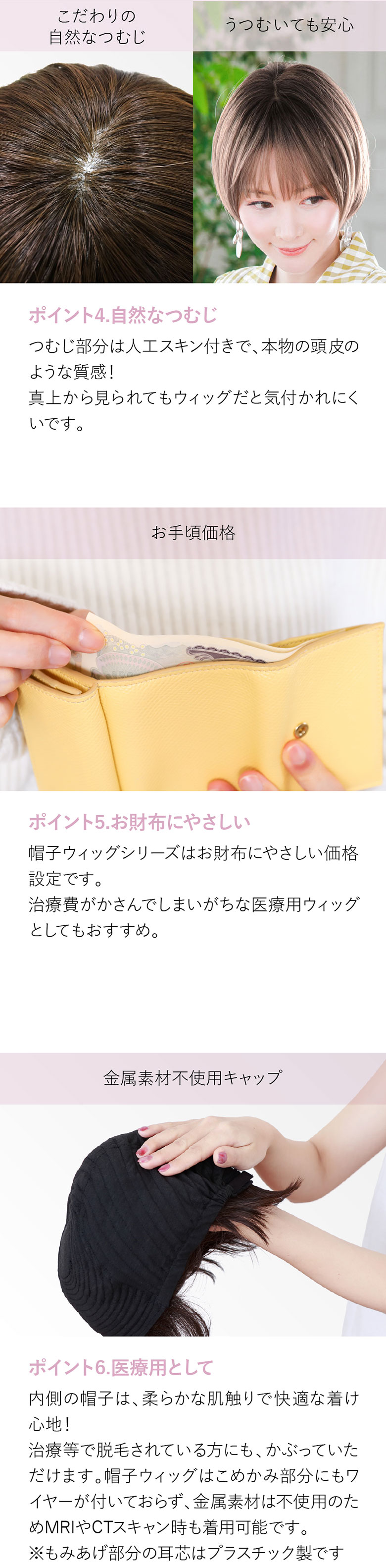 つむじ部分は人工スキン付きで、本物の頭皮のような質感。真上から見られてもウィッグと気付かれにくい。お財布に優しい価格で治療費がかさんでしまいがちな医療用ウィッグとしてもおすすめです。内側の帽子は柔らかな肌触りで快適な着け心地。抗がん剤治療や抜毛、脱毛症の方にもおすすめです。また金属不使用。MRIやCTスキャンの時も着用が可能です。