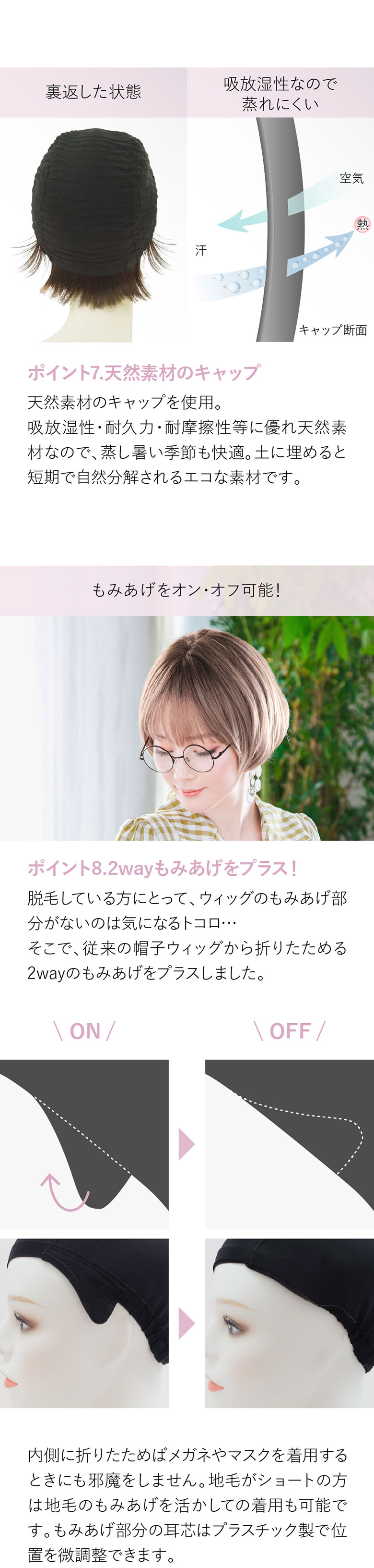 天然素材のキャップは吸放湿性・耐久力・耐摩擦性等に優れ、天然素材なので蒸し暑い季節も快適。もみあげのON、OFFが可能です。内側に折りたためば眼鏡やマスクの邪魔をしません。自毛がショートの方は自毛のもみあげを活かしての着用も可能です。耳にかけても自然。全頭型脱毛症の方にも安心してご着用いただけます。