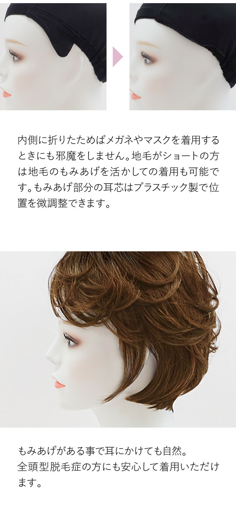 もみあげのON、OFFが可能です。内側に折りたためば眼鏡やマスクの邪魔をしません。自毛がショートの方は自毛のもみあげを活かしての着用も可能です。耳にかけても自然。全頭型脱毛症の方にも安心してご着用いただけます。