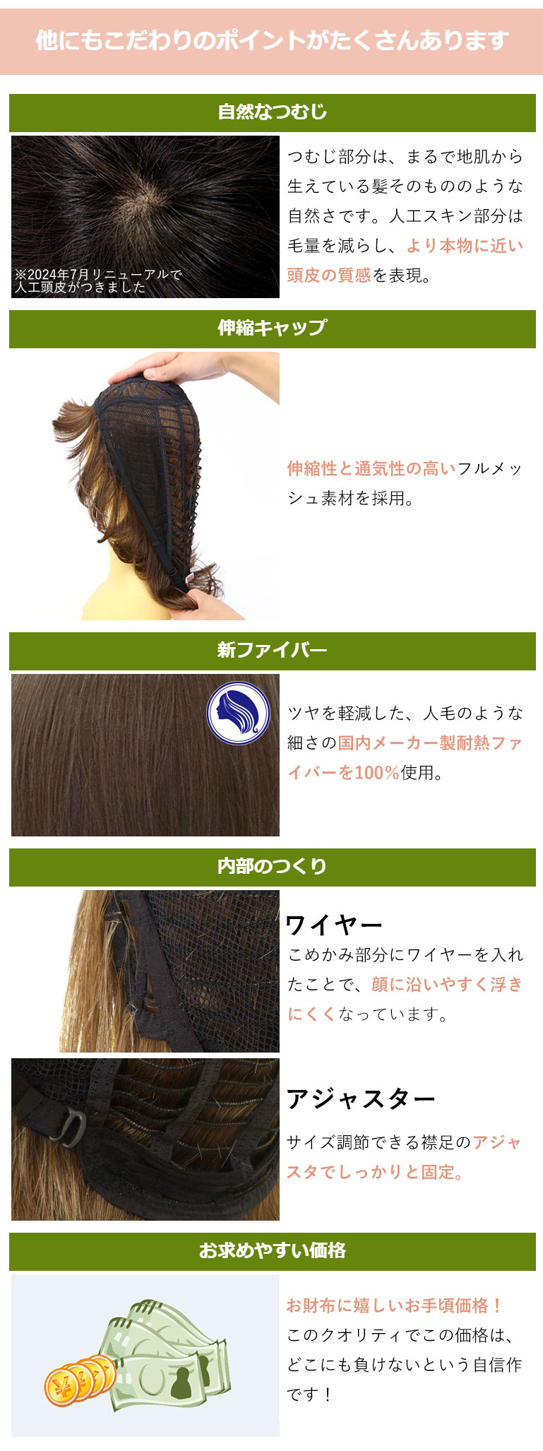 つむじ部分は、まるで地肌から生えている髪そのもののような自然さです。人工スキン部分は毛量を減らし、人工スキン部分は毛量を減らし、より本物に近い頭皮の質感を表現しています。伸縮性と通気性の高いフルメッシュ素材の伸縮キャップ。ツヤを軽減した、人毛のような細さの国内メーカー製耐熱ファイバー100％使用。こめかみ部分にワイヤーを入れたことで、顔に沿いやすく浮きにくくなっています。サイズ調整できる襟足のアジャスタでしっかりと固定。さらにお財布に嬉しいお手頃価格。