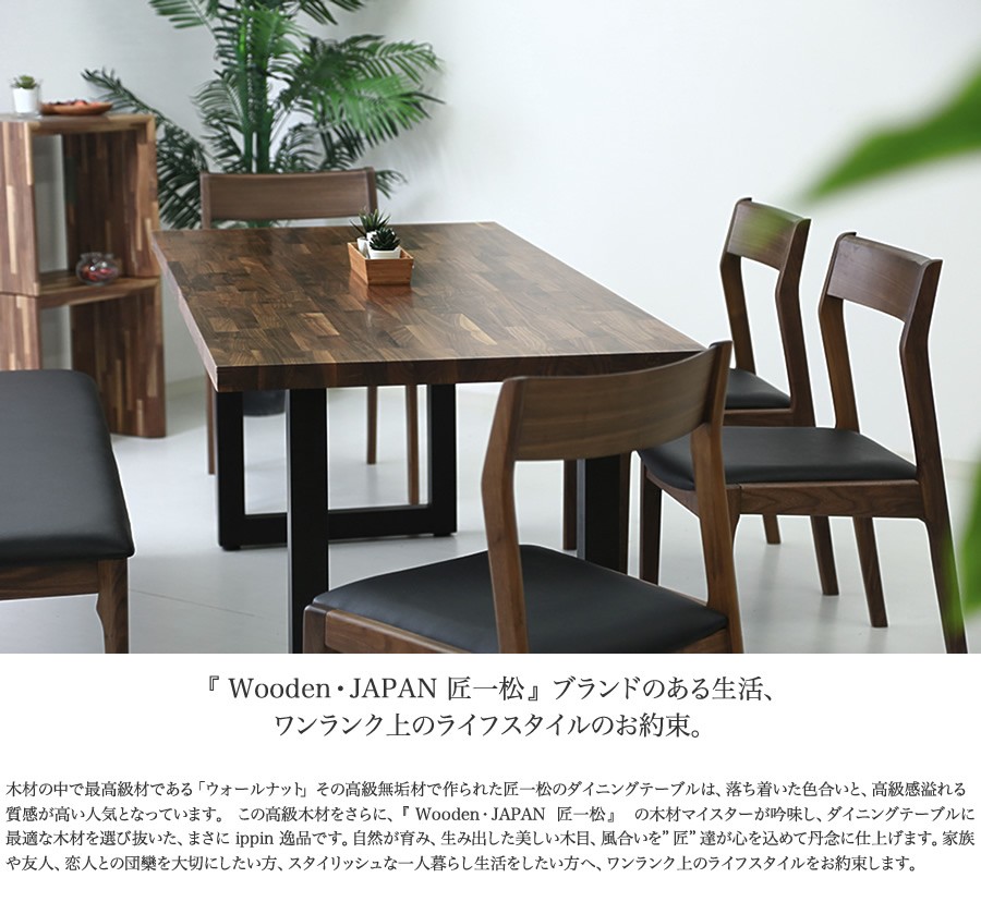 『 Wooden・JAPAN 匠一松 』ブランドのある生活、ワンランク上のライフスタイルのお約束。 木材の中で最高級材である「ウォールナット」その高級無垢材で作られた匠一松のダイニングテーブルは、落ち着いた色合いと、高級感溢れる質感が高い人気となっています。  この高級木材をさらに、『 Wooden・JAPAN  匠一松 』  の木材マイスターが吟味し、ダイニングテーブルに最適な木材を選び抜いた、まさに ippin 逸品です。自然が育み、生み出した美しい木目、風合いを”匠”達が心を込めて丹念に仕上げます。家族や友人、恋人との団欒を大切にしたい方、スタイリッシュな一人暮らし生活をしたい方へ、ワンランク上のライフスタイルをお約束します。