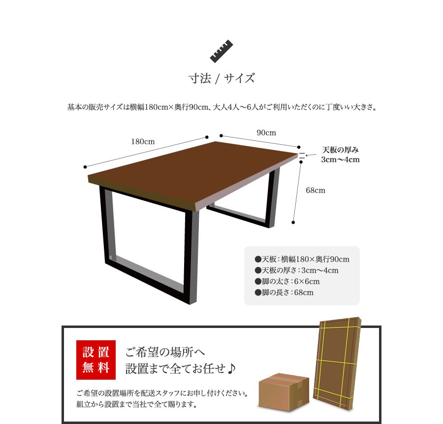 寸法 / サイズ 基本の販売サイズは横幅180cm×奥行90cm、大人4人〜6人がご利用いただくのに丁度いい大きさ。 ●天板：横幅180×奥行90cm ●天板の厚さ：3cm〜4cm ●脚の太さ：6×6cm ●脚の長さ：68cm 設置無料 ご希望の場所へ設置まで全てお任せ♪ ご希望の設置場所を配送スタッフにお申し付けください。組立から設置まで当社で全て賜ります。