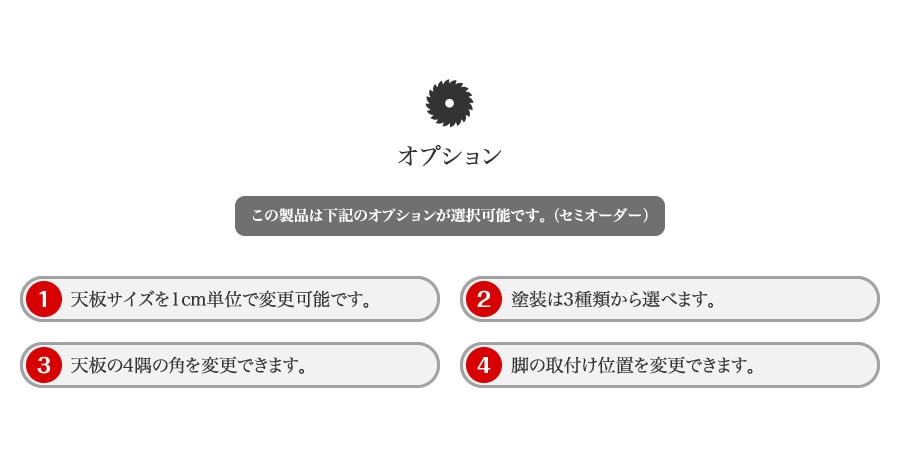 オプション この製品は下記のオプションが選択可能です。（セミオーダー ） (1)天板サイズを1cm単位で変更可能です。 (2) 塗装は3種類から選べます。 (3)天板の4隅の角を変更できます。 (4)脚の取付け位置を変更できます。