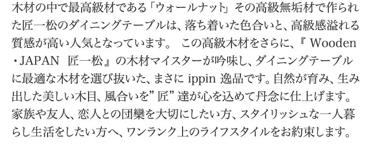 木材の中で最高級材である「ウォールナット」その高級無垢材で作られた匠一松のダイニングテーブルは、落ち着いた色合いと、高級感溢れる質感が高い人気となっています。  この高級木材をさらに、『 Wooden・JAPAN  匠一松 』  の木材マイスターが吟味し、ダイニングテーブルに最適な木材を選び抜いた、まさに ippin 逸品です。自然が育み、生み出した美しい木目、風合いを”匠”達が心を込めて丹念に仕上げます。家族や友人、恋人との団欒を大切にしたい方、スタイリッシュな一人暮らし生活をしたい方へ、ワンランク上のライフスタイルをお約束します。