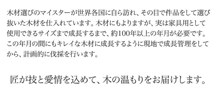 木材選びのマイスターが世界各国に自ら訪れ、その目で件品をして選び抜いた木材を仕入れています。木材にもよりますが、実は家具用として使用できるサイズまで成長するまで、約100年以上の年月が必要です。この年月の間にもキレイな木材に成長するように現地で成長管理をしてから、計画的に伐採を行います。