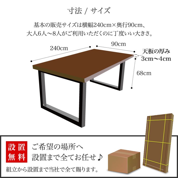 寸法 / サイズ 基本の販売サイズは横幅240cm×奥行90cm、大人6人〜8人がご利用いただくのに丁度いい大きさ。 ●天板：横幅240×奥行90cm ●天板の厚さ：3cm〜4cm ●脚の太さ：6×6cm ●脚の長さ：68cm 設置無料 ご希望の場所へ設置まで全てお任せ♪ ご希望の設置場所を配送スタッフにお申し付けください。組立から設置まで当社で全て賜ります。