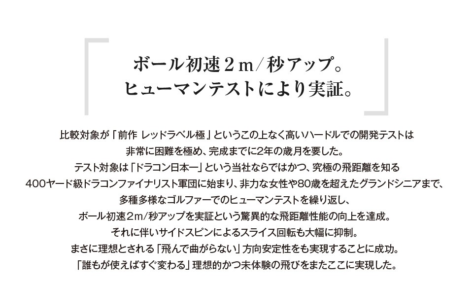 誰が使っても確実に飛ぶ 「広い汎用性」という対応能力がさらに向上。 ただ単に数値の向上だけでなく、超ハードヒッターであるドラコンファイナリストから、非力な女性やグランドシニアまで「誰が使っても飛距離向上を確実に実感出来る」という、地味だが極めて重要な「広い汎用性」という性能にもこだわりました。