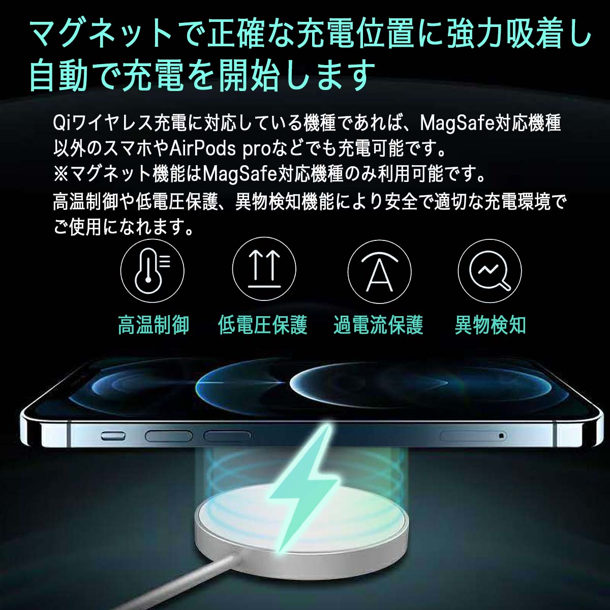 マグネットで正確な充電位置に強力吸着し自動で充電を開始します Qiワイヤレス充電に対応している機種であれば MagSafe対応機種以外のスマホやAirPods Pro　などでも充電可能です マグネット機能はMagSafe対応機種のみ利用可能です 高温制御や低電圧保護 遺物検知機能により安全で適切な充電環境でご使用になれます