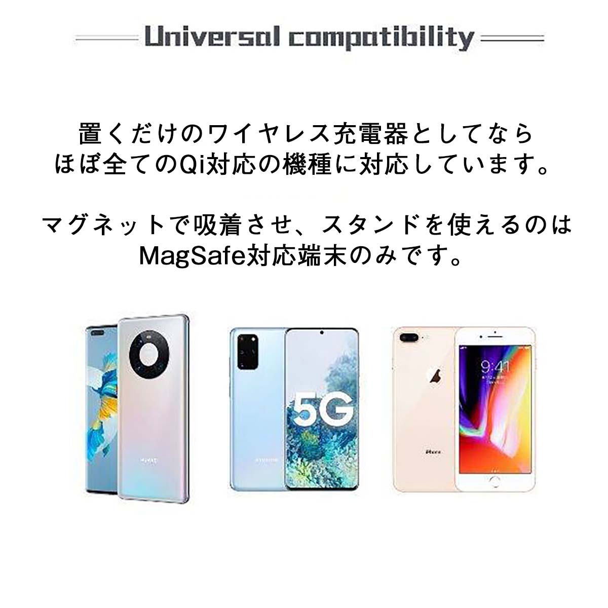 Universal compatibility 置くだけのワイヤレス充電器としてならほぼ全てのQi対応の機種に対応しています　マグネットで吸着させスタンドを使えるのはMagSafe対応端末のみです