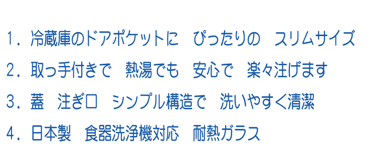 １．冷蔵庫のドアポケットに ぴったりの スリムサイズ ２．取っ手付きで 熱湯でも 安心で 楽々注げます４．蓋 注ぎ口 シンプル構造で 洗いやすく清潔２．日本製 食器洗浄機対応 耐熱ガラス