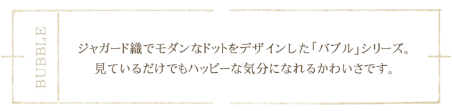 ジャガード織でモダンなドットをデザインした「バブル」シリーズ。見ているだけでもハッピーな気分になれるかわいさです。