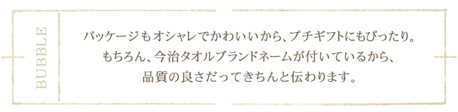 パッケージもオシャレでかわいいから、プチギフトにもぴったり。今治ブランドネーム付きだから、品質の良さもきちんと伝わります。