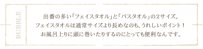 出番の多い「フェイスタオル」と「バスタオル」の２サイズ。フェイスタオルは通常サイズより長めなのも、うれしいポイント！お風呂上りに頭に巻いたりするのにとっても便利なんです。