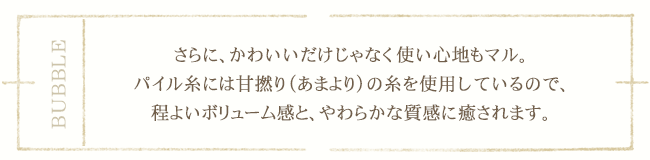 さらに、かわいいだけじゃなく使い心地もマル。パイル糸には甘撚り（あまより）の糸を使用しているので、程よいボリューム感と、やわらかな質感に癒されます。