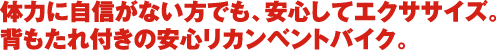 体力に自信がない方でも、安心してエクササイズ。 背もたれ付きの安心リカンベントバイク。