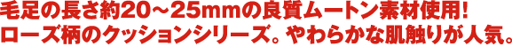 毛足の長さ約20〜25ｍｍの良質ムートン素材使用！ ローズ柄のクッションシリーズ。やわらかな肌触りが人気。