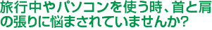 旅行中やパソコンを使う時、首と肩の張りに悩まされていませんか？