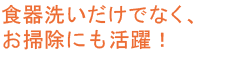 食器洗いだけでなく、お掃除にも活躍！