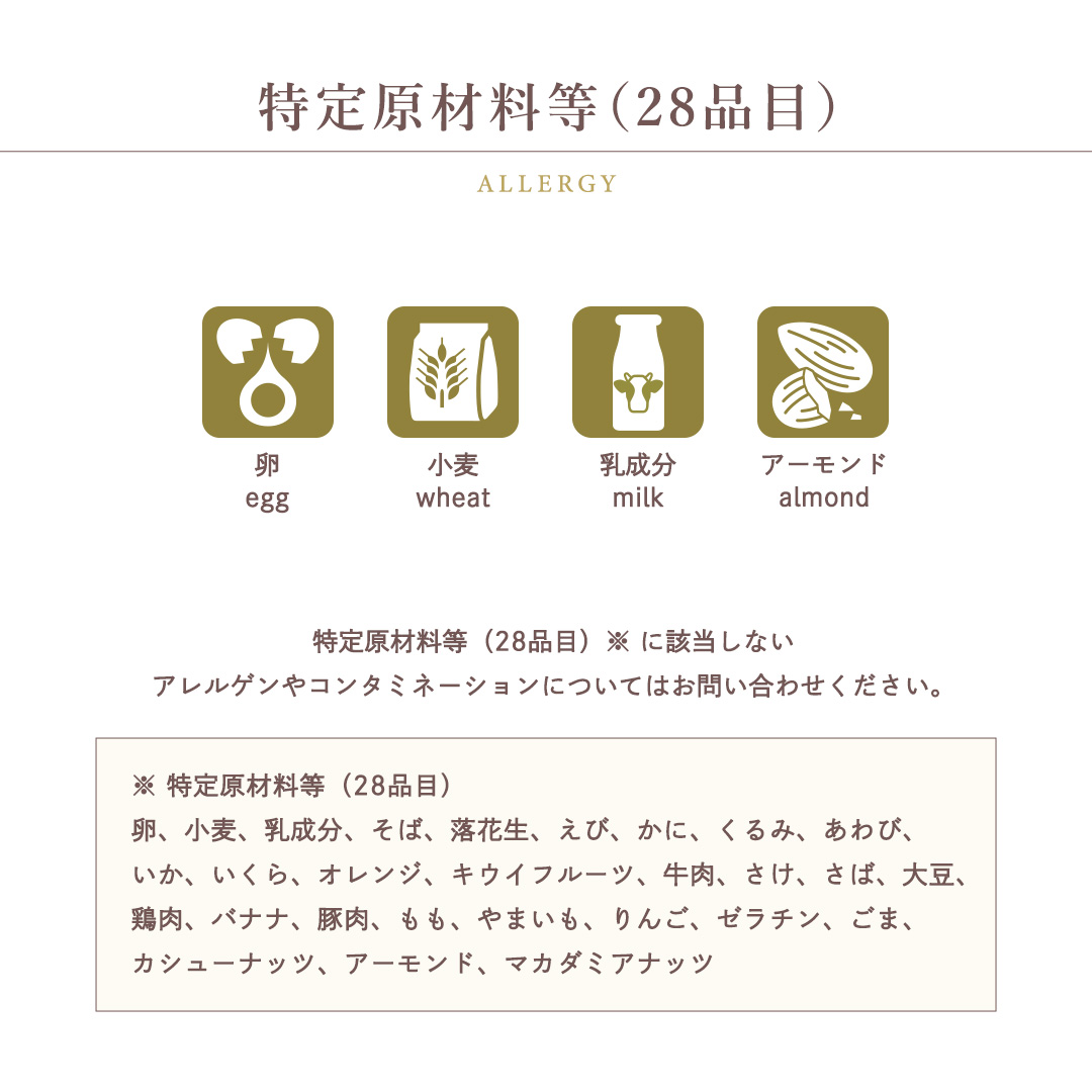 特定原材料等（28品目）卵 / 小麦 / 乳成分 / アーモンド特定原材料等（28品目）※ に該当しないアレルゲンやコンタミネーションについてはお問い合わせください。※ 特定原材料等（28品目）卵、小麦、乳成分、そば、落花生、えび、かに、くるみ、あわび、いか、いくら、オレンジ、キウイフルーツ、牛肉、さけ、さば、大豆、鶏肉、バナナ、豚肉、もも、やまいも、りんご、ゼラチン、ごま、カシューナッツ、アーモンド、マカダミアナッツ