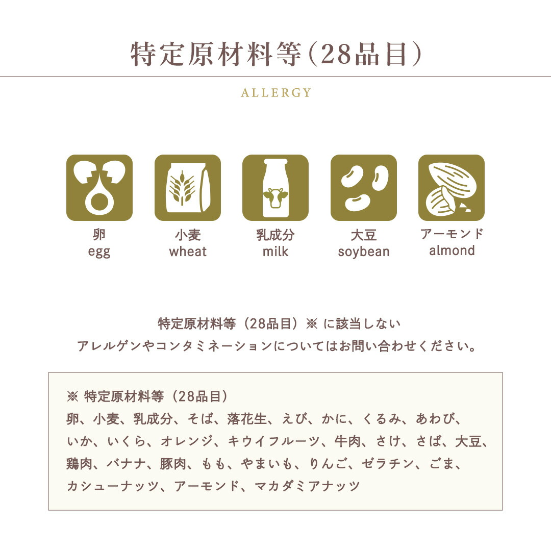 特定原材料等（28品目）卵 / 小麦 / 乳成分 / 大豆 / アーモンド 特定原材料等（28品目）※ に該当しないアレルゲンやコンタミネーションについてはお問い合わせください。※特定原材料等（28品目）卵、小麦、乳成分、そば、落花生、えび、かに、くるみ、あわび、いか、いくら、オレンジ、キウイフルーツ、牛肉、さけ、さば、大豆、鶏肉、バナナ、豚肉、もも、やまいも、りんご、ゼラチン、ごま、カシューナッツ、アーモンド、マカダミアナッツ