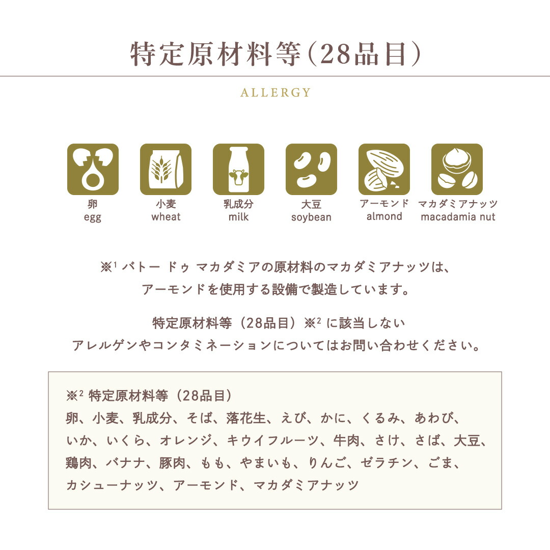 特定原材料等（28品目）卵 / 小麦 / 乳成分 / 大豆 / アーモンド / マカダミアナッツバトー ドゥ マカダミアの原材料のマカダミアナッツは、アーモンドを使用する設備で製造しています。特定原材料等（28品目）※ に該当しないアレルゲンやコンタミネーションについてはお問い合わせください。※ 特定原材料等（28品目）卵、小麦、乳成分、そば、落花生、えび、かに、くるみ、あわび、いか、いくら、オレンジ、キウイフルーツ、牛肉、さけ、さば、大豆、鶏肉、バナナ、豚肉、もも、やまいも、りんご、ゼラチン、ごま、カシューナッツ、アーモンド、マカダミアナッツ