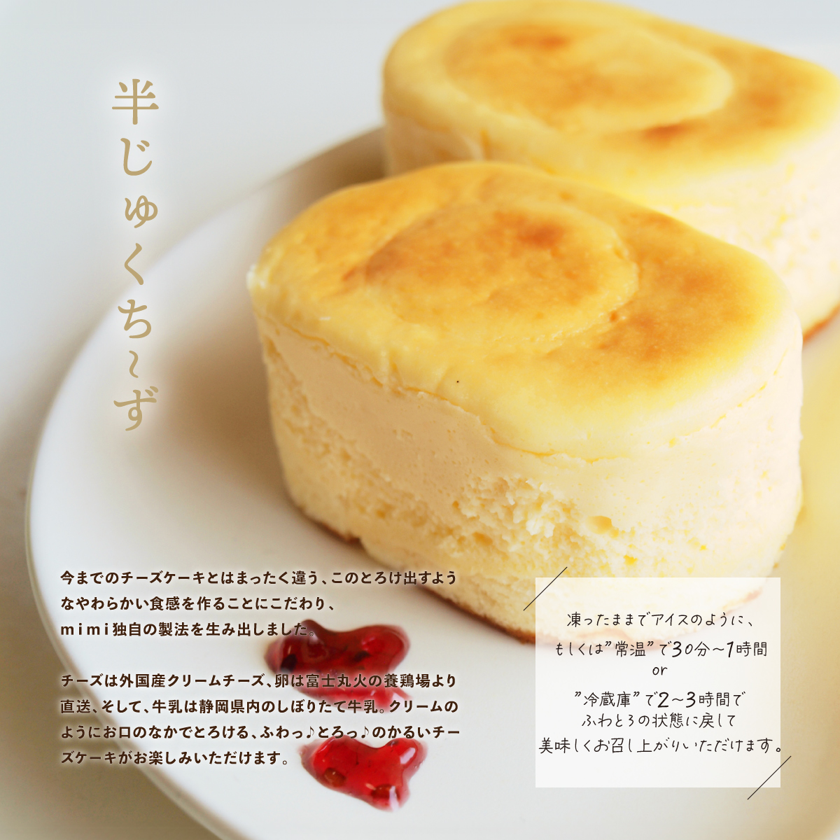 今までのチーズケーキとはまったく違う、このとろけ出すようなやわらかい食感を作ることにこだわり、ｍｉｍｉ独自の製法を生み出しました。チーズは外国産クリームチーズ、卵は富士丸火の養鶏場より直送、そして、牛乳は静岡県内のしぼりたて牛乳。クリームのようにお口のなかでとろける、ふわっ♪とろっ♪のかるいチーズケーキがお楽しみいただけます。