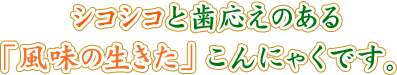 シコシコと歯応えのある「風味の生きた」こんにゃくです。