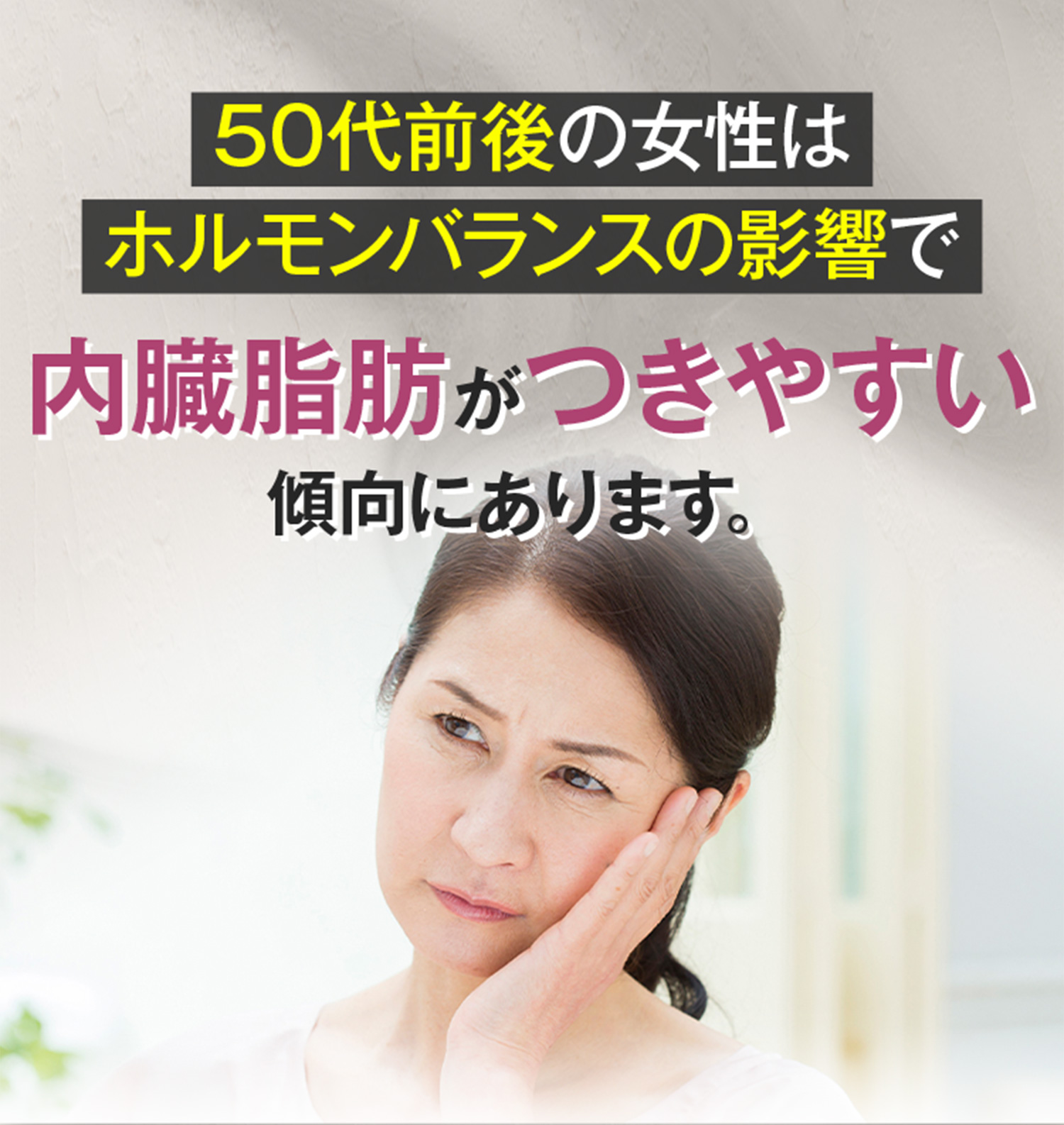 50代前後の女性はホルモンバランスの影響で内臓脂肪がつきやすい傾向にあります。