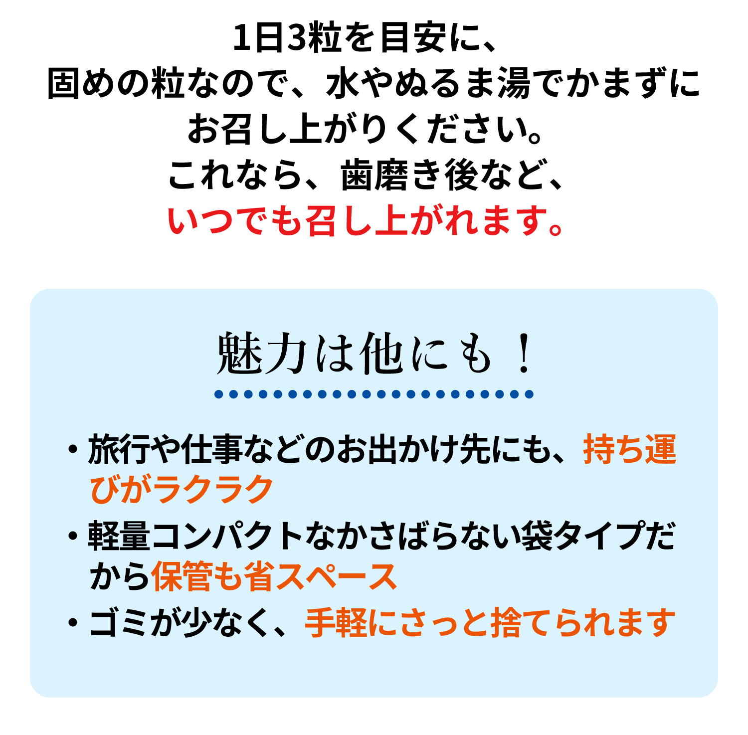 1日3粒を目安に、固めの粒なので、水やぬるま湯でかまずにお召し上がりください。これなら、歯磨き後など、いつでも召し上がれます。