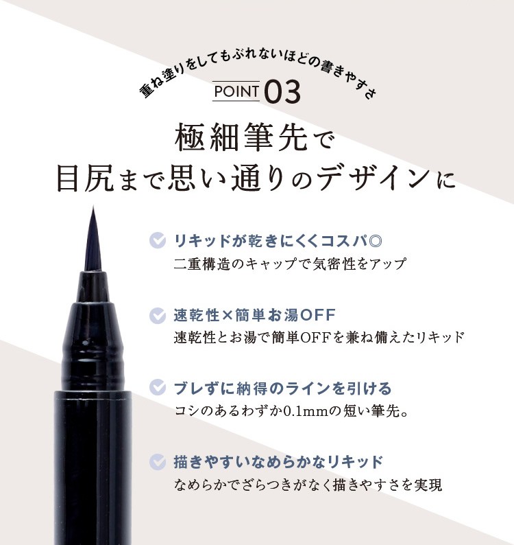 極細筆先で目尻まで思い通りのデザインにリキッドが乾きにくくコスパ◎二重構造のキャップで気密性をアップ速乾性×簡単お湯OFF速乾性とお湯で簡単OFFを兼ね備えたリキッドブレずに納得のラインを引けるコシのあるわずか0.1mmの短い筆先。描きやすいなめらかなリキッドなめらかでざらつきがなく描きやすさを実現