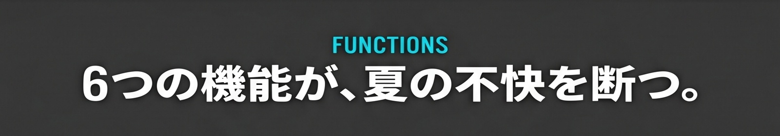 FUNCTIONS / 6つの機能が、夏の不快を断つ。