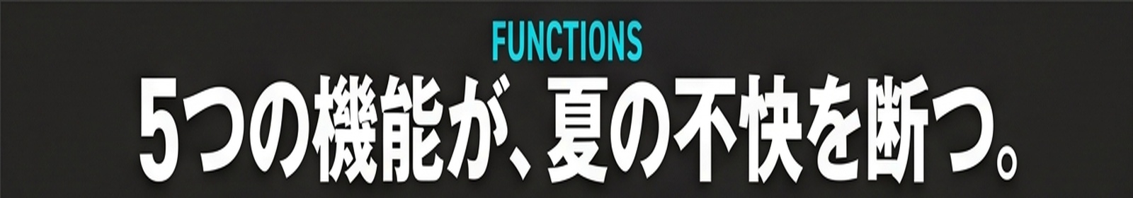FUNCTIONS / 5つの機能が、夏の不快を断つ。