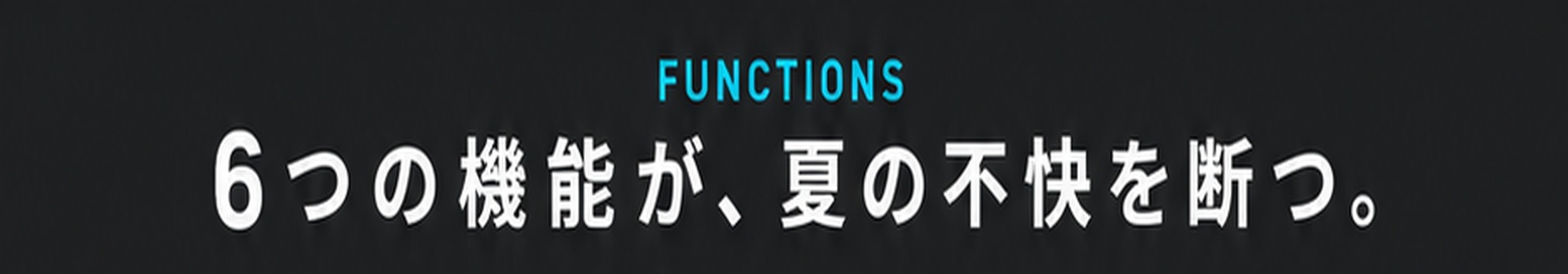 FUNCTIONS / 6つの機能が、夏の不快を断つ。