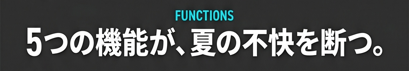 FUNCTIONS / 5つの機能が、夏の不快を断つ。