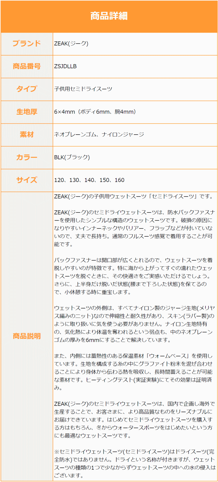 ZEAK(ジーク)の子供用ウェットスーツ「セミドライスーツ」です。ZEAK(ジーク)のセミドライウェットスーツは、防水バックファスナーを使用したシンプルな構造のウェットスーツです。破損の原因になりやすいインナーネックやバリアー、フラップなどが付いていないので、丈夫で長持ち。通常のフルスーツ感覚で着用することが可能です。バックファスナーは開口部が広くとれるので、ウェットスーツを着脱しやすいのが特徴です。特に海から上がってすぐの濡れたウェットスーツを脱ぐときに、その快適さをご実感いただけるでしょう。さらに、上半身だけ脱いだ状態(腰まで下ろした状態)を保てるので、小休憩する時に重宝します。ウェットスーツの外側は、すべてナイロン製のジャージ生地(メリヤス編みのニット)なので伸縮性と耐久性があり、スキン(ラバー製)のように取り扱いに気を使う必要がありません。ナイロン生地特有の、気化熱により体温を奪われるという弱点も、中のネオプレーンゴムの厚みを6mmにすることで解決しています。また、内側には蓄熱性のある保温素材「ウォームベース」を使用しています。生地を構成する糸の中にグラファイト粉末を混ぜ合わせることにより身体から伝わる熱を吸収し、長時間蓄えることが可能な素材です。ヒーティングテスト(実証実験)にてその効果は証明済み。ZEAK(ジーク)のセミドライウェットスーツは、国内で企画し海外で生産することで、お客さまに、より高品質なものをリーズナブルにお届けできています。はじめてセミドライウェットスーツを購入する方はもちろん、冬からウォータースポーツをはじめたいという方にも最適なウェットスーツです。※セミドライウェットスーツ(セミドライスーツ)はドライスーツ(完全防水)ではありません。ドライという名称が付きますが、ウェットスーツの種類の1つで少なからずウェットスーツの中への水の侵入はございます。