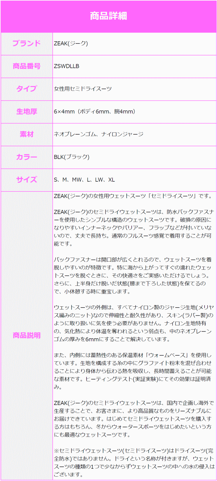 ZEAK(ジーク)の女性用ウェットスーツ「セミドライスーツ」です。ZEAK(ジーク)のセミドライウェットスーツは、防水バックファスナーを使用したシンプルな構造のウェットスーツです。破損の原因になりやすいインナーネックやバリアー、フラップなどが付いていないので、丈夫で長持ち。通常のフルスーツ感覚で着用することが可能です。バックファスナーは開口部が広くとれるので、ウェットスーツを着脱しやすいのが特徴です。特に海から上がってすぐの濡れたウェットスーツを脱ぐときに、その快適さをご実感いただけるでしょう。さらに、上半身だけ脱いだ状態(腰まで下ろした状態)を保てるので、小休憩する時に重宝します。ウェットスーツの外側は、すべてナイロン製のジャージ生地(メリヤス編みのニット)なので伸縮性と耐久性があり、スキン(ラバー製)のように取り扱いに気を使う必要がありません。ナイロン生地特有の、気化熱により体温を奪われるという弱点も、中のネオプレーンゴムの厚みを6mmにすることで解決しています。また、内側には蓄熱性のある保温素材「ウォームベース」を使用しています。生地を構成する糸の中にグラファイト粉末を混ぜ合わせることにより身体から伝わる熱を吸収し、長時間蓄えることが可能な素材です。ヒーティングテスト(実証実験)にてその効果は証明済み。ZEAK(ジーク)のセミドライウェットスーツは、国内で企画し海外で生産することで、お客さまに、より高品質なものをリーズナブルにお届けできています。はじめてセミドライウェットスーツを購入する方はもちろん、冬からウォータースポーツをはじめたいという方にも最適なウェットスーツです。※セミドライウェットスーツ(セミドライスーツ)はドライスーツ(完全防水)ではありません。ドライという名称が付きますが、ウェットスーツの種類の1つで少なからずウェットスーツの中への水の侵入はございます。